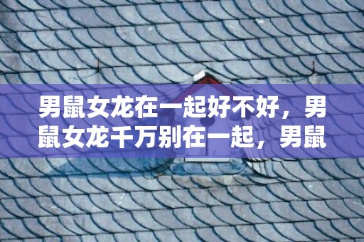 男鼠女龙在一起好不好，男鼠女龙千万别在一起，男鼠女龙结婚合适吗