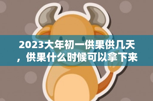 2023大年初一供果供几天，供果什么时候可以拿下来