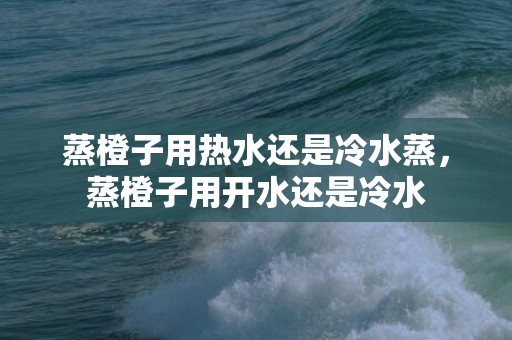 蒸橙子用热水还是冷水蒸，蒸橙子用开水还是冷水