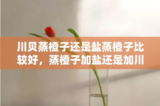 川贝蒸橙子还是盐蒸橙子比较好，蒸橙子加盐还是加川贝好