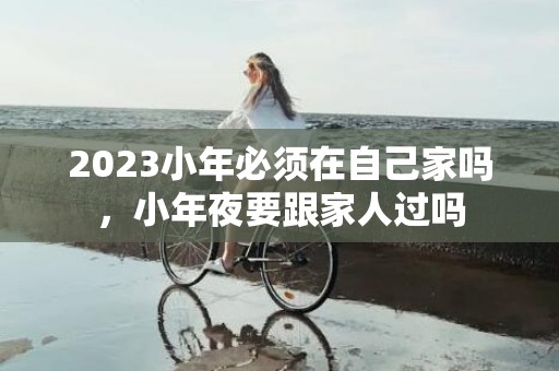 2023小年必须在自己家吗，小年夜要跟家人过吗