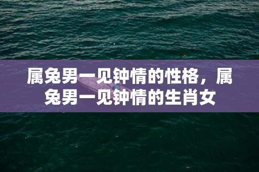属兔男一见钟情的性格，属兔男一见钟情的生肖女