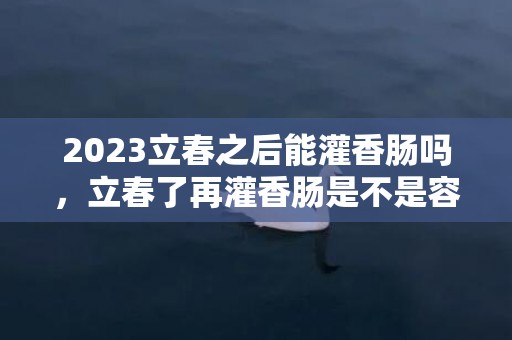 2023立春之后能灌香肠吗，立春了再灌香肠是不是容易坏