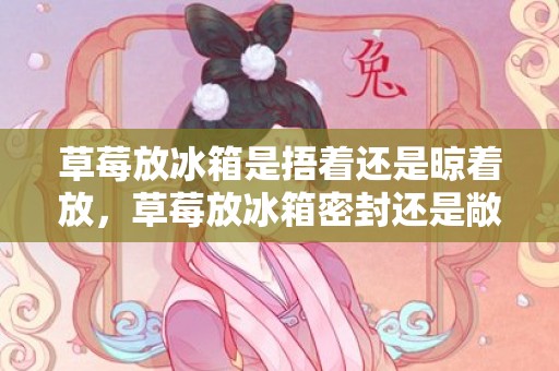 草莓放冰箱是捂着还是晾着放，草莓放冰箱密封还是敞开