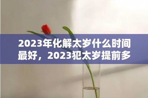 2023年化解太岁什么时间最好，2023犯太岁提前多久化解