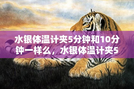 水银体温计夹5分钟和10分钟一样么，水银体温计夹5分钟和10分钟区别很大正常吗