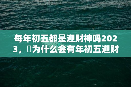 每年初五都是迎财神吗2023，​为什么会有年初五迎财神的说法