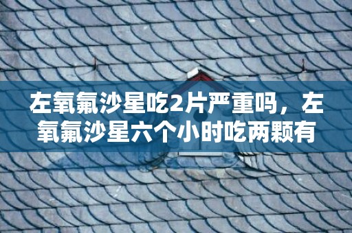左氧氟沙星吃2片严重吗，左氧氟沙星六个小时吃两颗有事没事