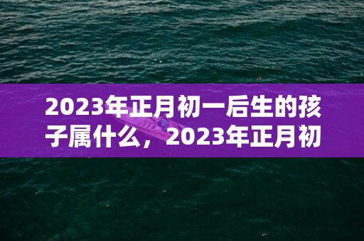 2023年正月初一后生的孩子属什么，2023年正月初一至十五以前的属相是什么