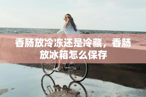 香肠放冷冻还是冷藏，香肠放冰箱怎么保存
