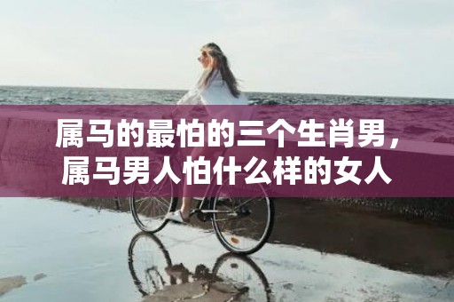 属马的最怕的三个生肖男，属马男人怕什么样的女人