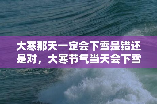 大寒那天一定会下雪是错还是对，大寒节气当天会下雪吗