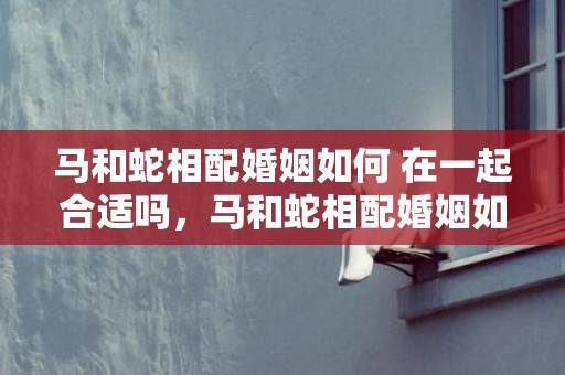 马和蛇相配婚姻如何 在一起合适吗，马和蛇相配婚姻如何