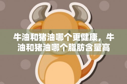 牛油和猪油哪个更健康，牛油和猪油哪个脂肪含量高