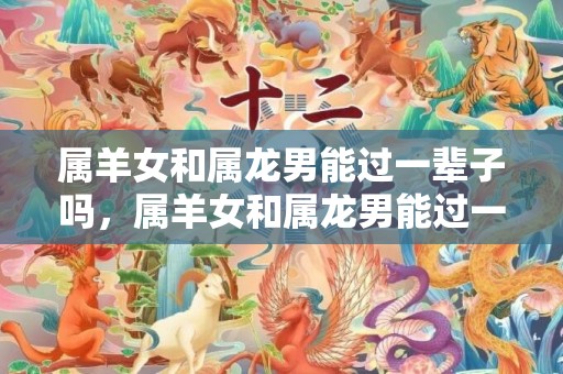 属羊女和属龙男能过一辈子吗，属羊女和属龙男能过一辈子吗