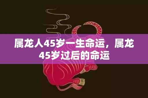 属龙人45岁一生命运，属龙45岁过后的命运