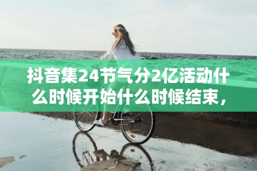 抖音集24节气分2亿活动什么时候开始什么时候结束，抖音集24节气分2亿活动持续多久