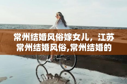 常州结婚风俗嫁女儿，江苏常州结婚风俗,常州结婚的风俗有哪些？
