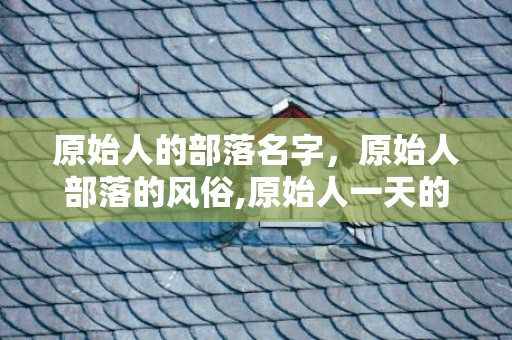 原始人的部落名字，原始人部落的风俗,原始人一天的生活是怎么样的？