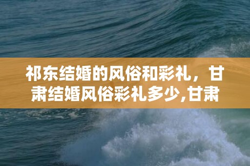祁东结婚的风俗和彩礼，甘肃结婚风俗彩礼多少,甘肃武威，古浪县，双塔镇，那边结婚彩礼一般多少钱，这个钱都用来做什么