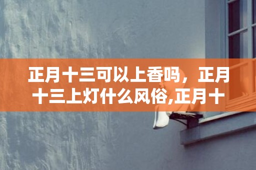 正月十三可以上香吗，正月十三上灯什么风俗,正月十三撑龙灯有什幺传统故事