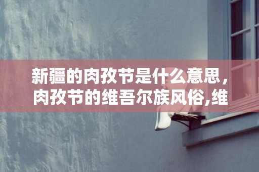 新疆的肉孜节是什么意思，肉孜节的维吾尔族风俗,维吾尔族最盛大的节日是什么