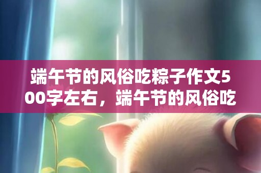 端午节的风俗吃粽子作文500字左右，端午节的风俗吃粽,端午节吃粽子都有哪些讲究