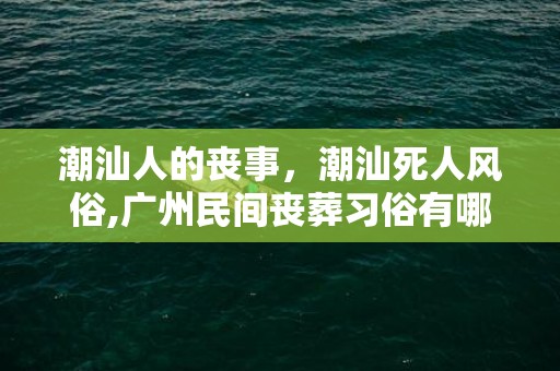 潮汕人的丧事，潮汕死人风俗,广州民间丧葬习俗有哪些？