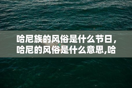 哈尼族的风俗是什么节日，哈尼的风俗是什么意思,哈尼族的风俗是什么，哈尼族有啥风俗