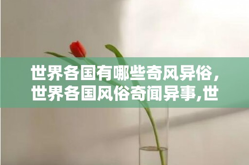 世界各国有哪些奇风异俗，世界各国风俗奇闻异事,世界之大，无奇不有，世界上哪些习俗让人大开眼界？