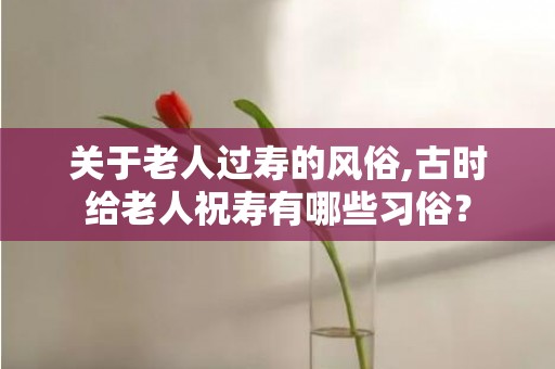 关于老人过寿的风俗,古时给老人祝寿有哪些习俗？