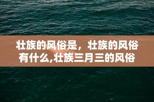 壮族的风俗是，壮族的风俗有什么,壮族三月三的风俗有哪些？