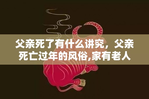 父亲死了有什么讲究，父亲死亡过年的风俗,家有老人去世第一年春节应该忌讳什么