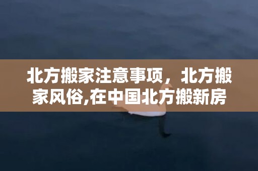 北方搬家注意事项，北方搬家风俗,在中国北方搬新房有何讲究