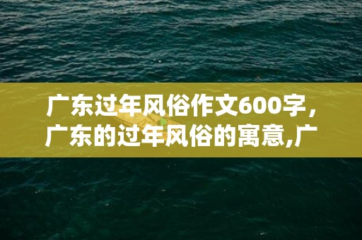 广东过年风俗作文600字，广东的过年风俗的寓意,广东春节有啥传统习俗吗？