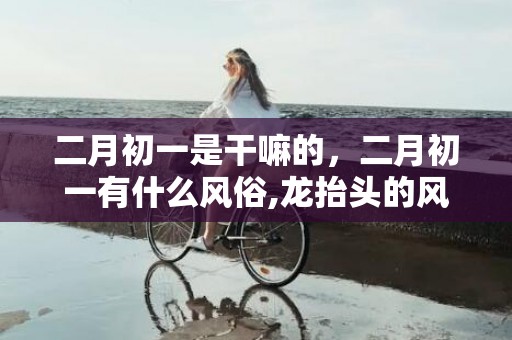 二月初一是干嘛的，二月初一有什么风俗,龙抬头的风俗有哪些？