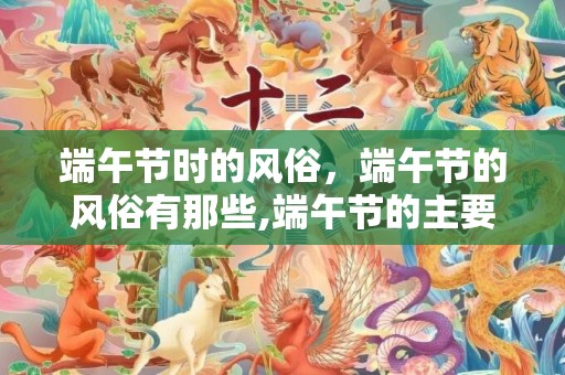 端午节时的风俗，端午节的风俗有那些,端午节的主要风俗有哪些？