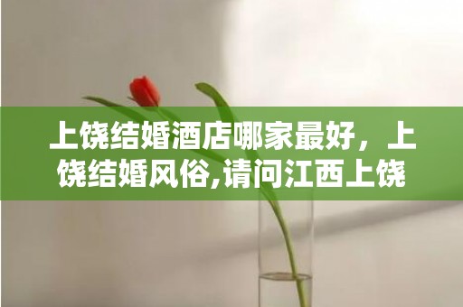 上饶结婚酒店哪家最好，上饶结婚风俗,请问江西上饶市玉山县紫湖那结婚形式是什么样的呀？最好具体点，还有什么礼金数目之类的，谢了！