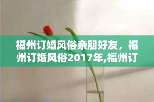 福州订婚风俗亲朋好友，福州订婚风俗2017年,福州订婚有哪些礼节