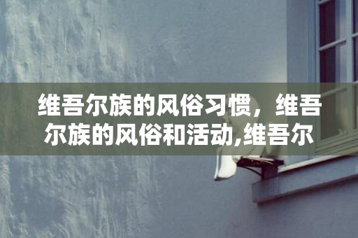 维吾尔族的风俗习惯，维吾尔族的风俗和活动,维吾尔族民族风俗有哪些特色