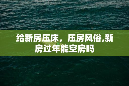 给新房压床，压房风俗,新房过年能空房吗
