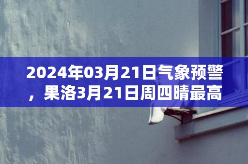 2024年03月21日气象预警，果洛3月21日周四晴最高温度14℃