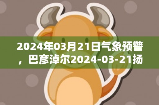 2024年03月21日气象预警，巴彦淖尔2024-03-21扬沙转晴最高气温18℃