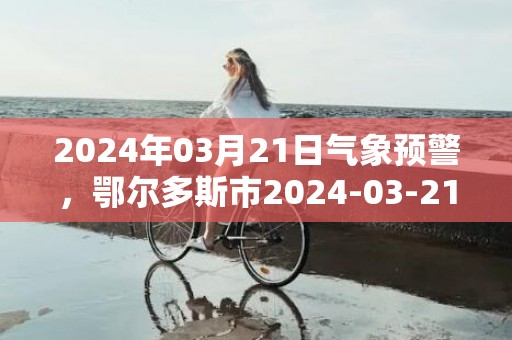 2024年03月21日气象预警，鄂尔多斯市2024-03-21周四晴最高气温22度