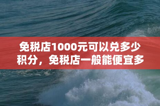 免税店1000元可以兑多少积分，免税店一般能便宜多少钱
