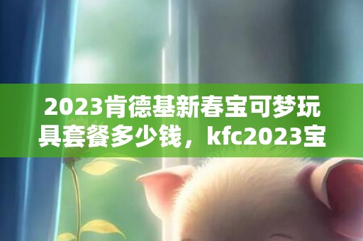 2023肯德基新春宝可梦玩具套餐多少钱，kfc2023宝可梦玩具什么时候上市