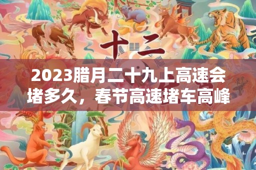 2023腊月二十九上高速会堵多久，春节高速堵车高峰期是哪几天
