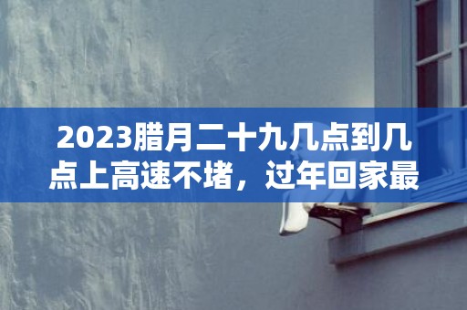 2023腊月二十九几点到几点上高速不堵，过年回家最佳时间是什么时候
