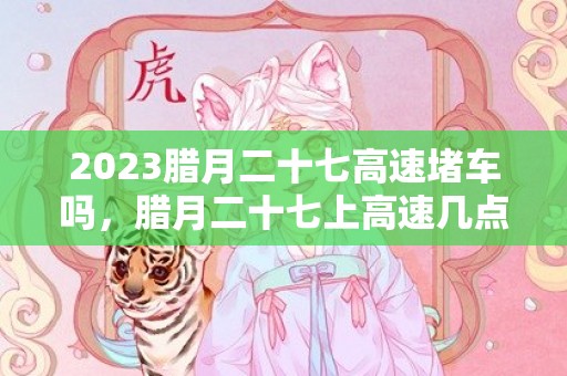 2023腊月二十七高速堵车吗，腊月二十七上高速几点到几点不堵