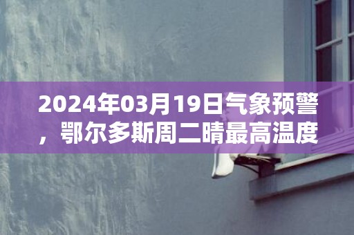 2024年03月19日气象预警，鄂尔多斯周二晴最高温度12℃